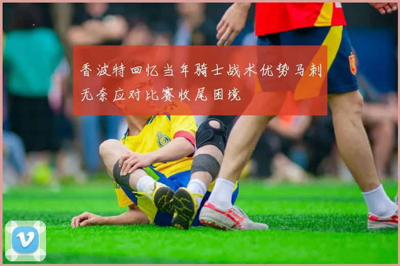 香波特回忆当年骑士战术优势马刺无奈应对比赛收尾困境