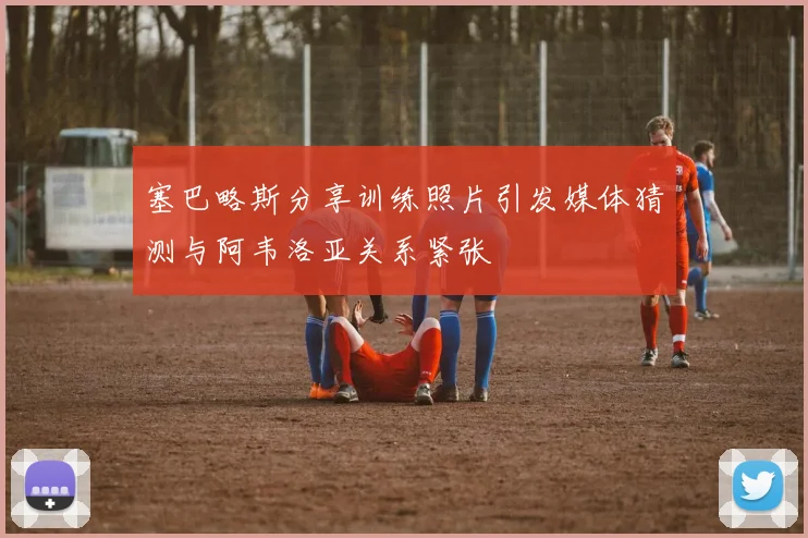 塞巴略斯分享训练照片引发媒体猜测与阿韦洛亚关系紧张