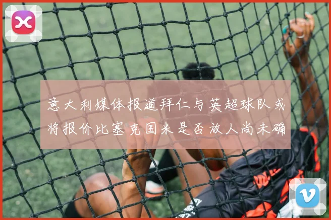 意大利媒体报道拜仁与英超球队或将报价比塞克国米是否放人尚未确定