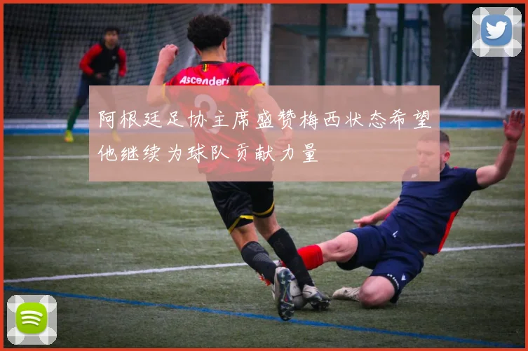 阿根廷足协主席盛赞梅西状态希望他继续为球队贡献力量