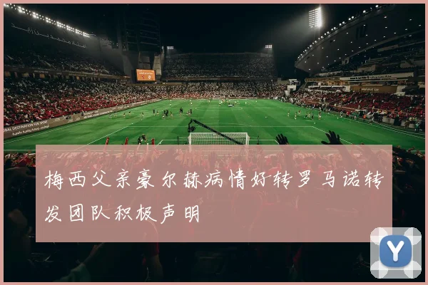 梅西父亲豪尔赫病情好转罗马诺转发团队积极声明