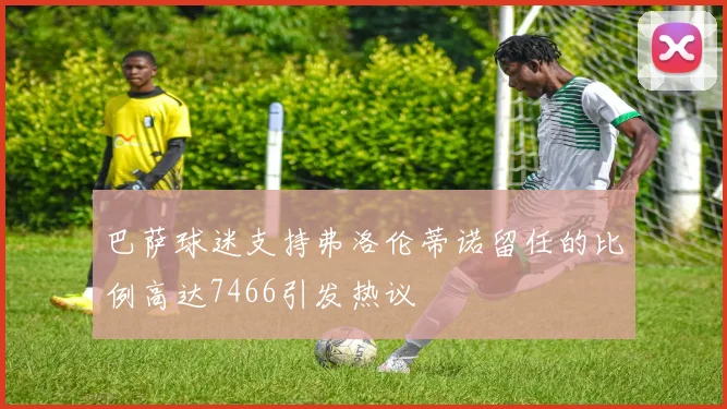 巴萨球迷支持弗洛伦蒂诺留任的比例高达7466引发热议