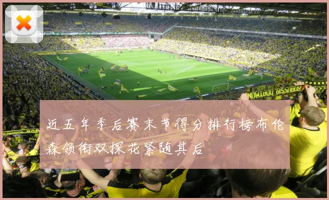 近五年季后赛末节得分排行榜布伦森领衔双探花紧随其后