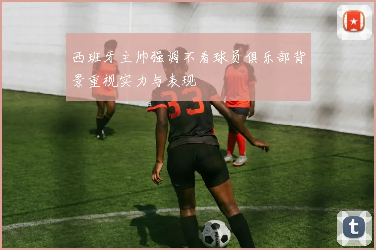 西班牙主帅强调不看球员俱乐部背景重视实力与表现