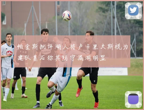 帕金斯批评湖人将卢卡里夫斯视为建队基石称其防守漏洞明显