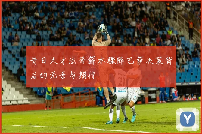 昔日天才法蒂薪水骤降巴萨决策背后的无奈与期待