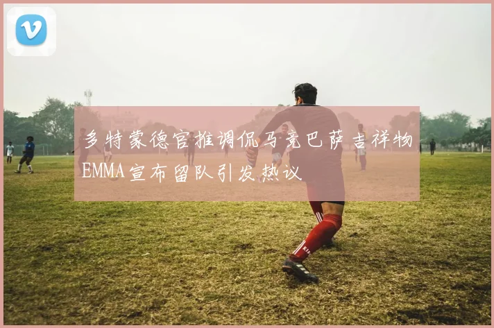 多特蒙德官推调侃马竞巴萨吉祥物EMMA宣布留队引发热议