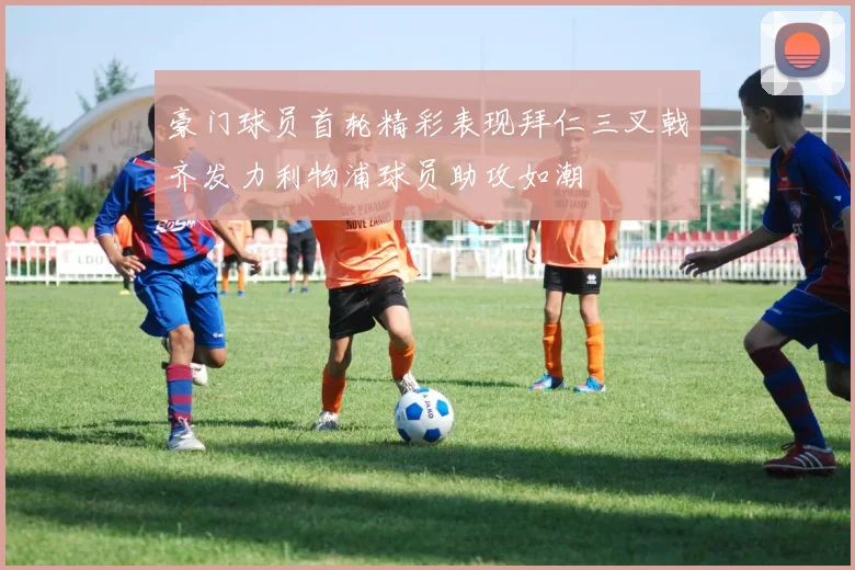 豪门球员首轮精彩表现拜仁三叉戟齐发力利物浦球员助攻如潮