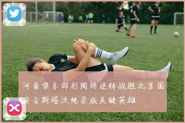 河南俱乐部彩陶坊逆转战胜北京国安古斯塔沃绝杀成关键英雄